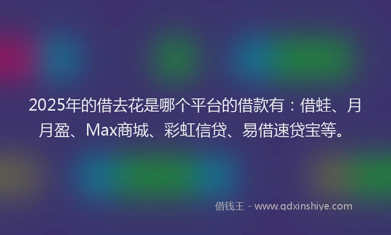 2025年的借去花是哪个平台的借款有:借蛙、月月盈、Max商城、彩虹信贷、易借速贷宝等。