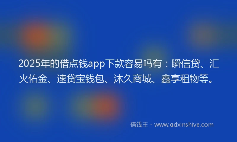 2025年的借点钱app下款容易吗有:瞬信贷、汇火佑金、速贷宝钱包、沐久商城、鑫享租物等。