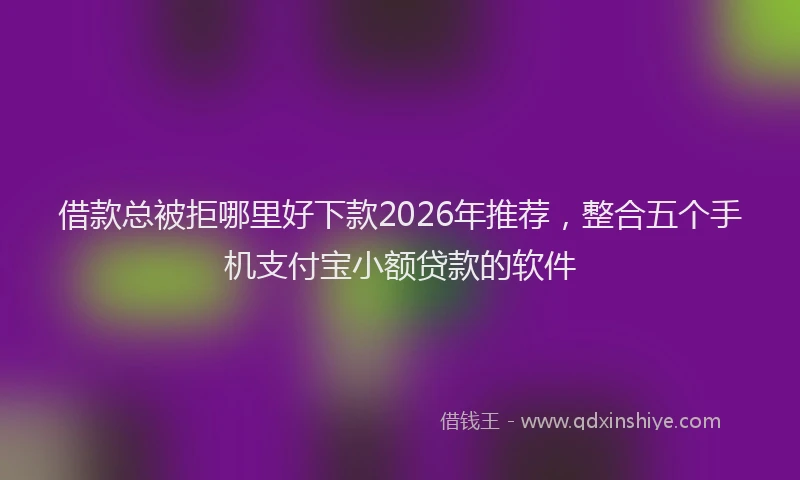 借款总被拒哪里好下款2026年推荐，整合五个手机支付宝小额贷款的软件
