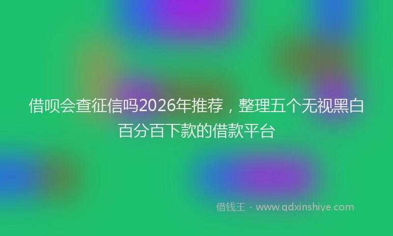 借呗会查征信吗2026年推荐,整理五个无视黑白百分百下款的借款平台