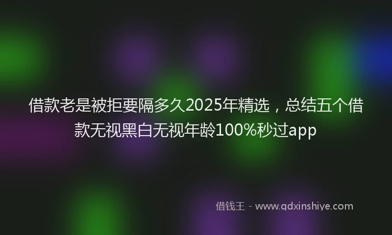 借款老是被拒要隔多久2025年精选,总结五个借款无视黑白无视年龄100%秒过app