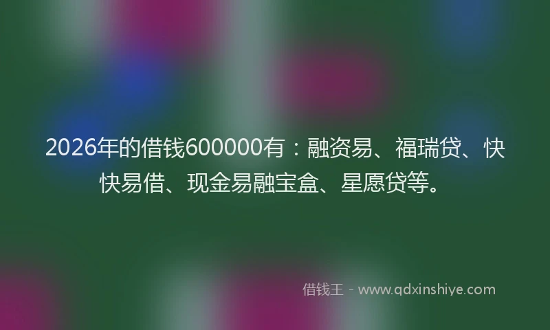 2026年的借钱600000有:融资易、福瑞贷、快快易借、现金易融宝盒、星愿贷等。