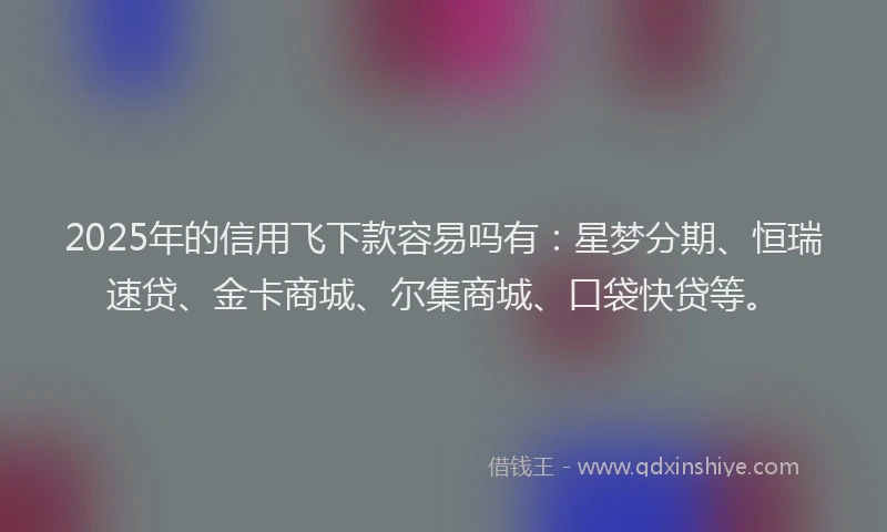 2025年的信用飞下款容易吗有：星梦分期、恒瑞速贷、金卡商城、尔集商城、口袋快贷等。
