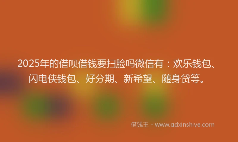 2025年的借呗借钱要扫脸吗微信有：欢乐钱包、闪电侠钱包、好分期、新希望、随身贷等。