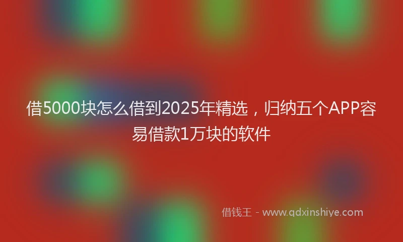 借5000块怎么借到2025年精选，归纳五个APP容易借款1万块的软件