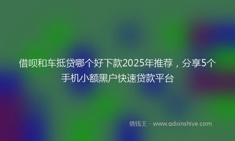 借呗和车抵贷哪个好下款2025年推荐,分享5个手机小额黑户快速贷款平台