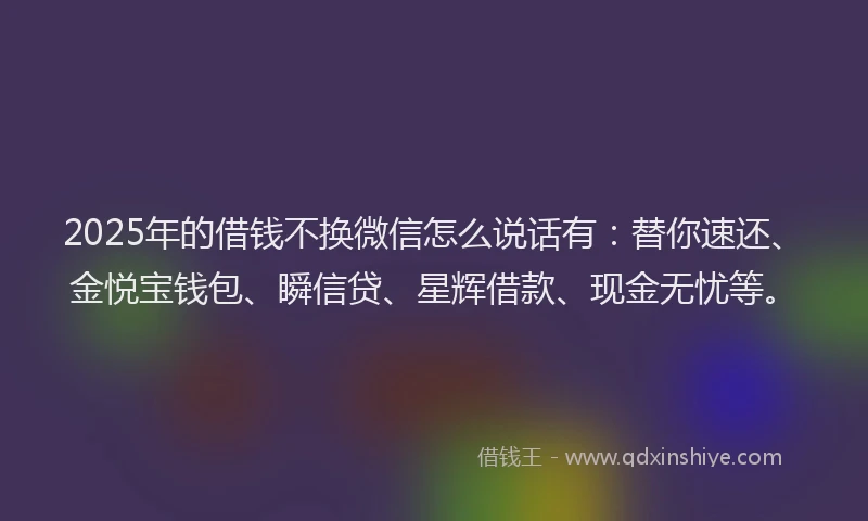 2025年的借钱不换微信怎么说话有：替你速还、金悦宝钱包、瞬信贷、星辉借款、现金无忧等。