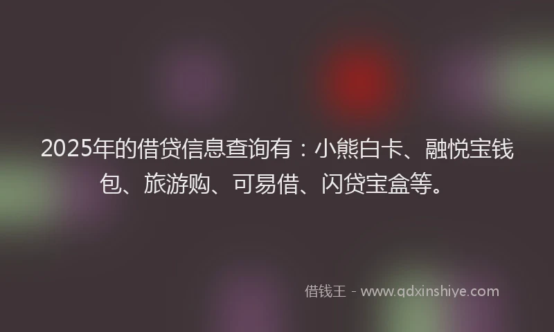 2025年的借贷信息查询有：小熊白卡、融悦宝钱包、旅游购、可易借、闪贷宝盒等。