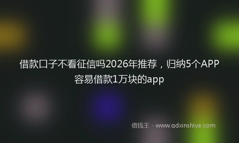 借款口子不看征信吗2026年推荐,归纳5个APP容易借款1万块的app