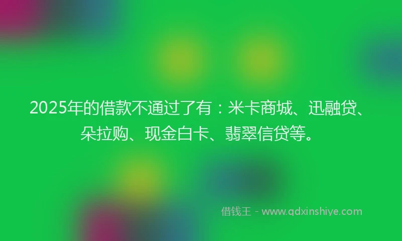 2025年的借款不通过了有:米卡商城、迅融贷、朵拉购、现金白卡、翡翠信贷等。