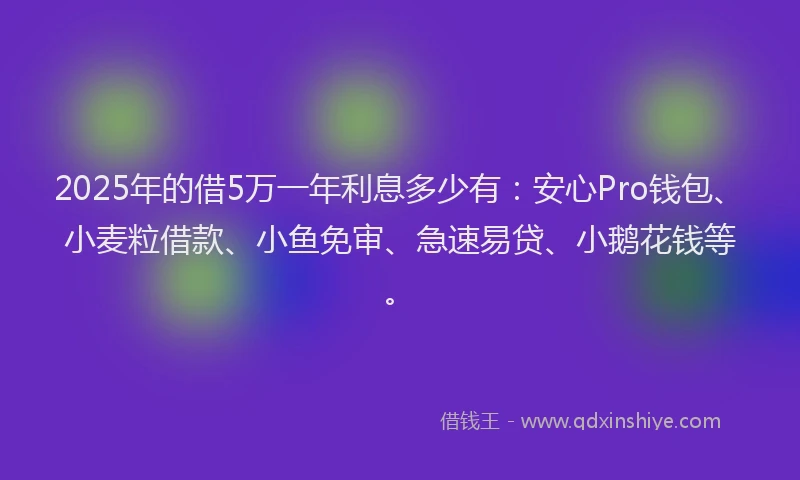 2025年的借5万一年利息多少有：安心Pro钱包、小麦粒借款、小鱼免审、急速易贷、小鹅花钱等。