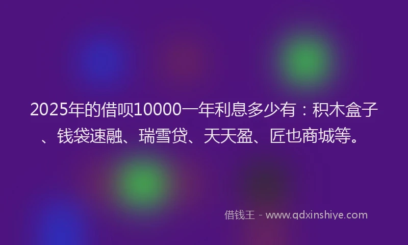 2025年的借呗10000一年利息多少有：积木盒子、钱袋速融、瑞雪贷、天天盈、匠也商城等。