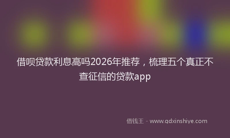 借呗贷款利息高吗2026年推荐，梳理五个真正不查征信的贷款app