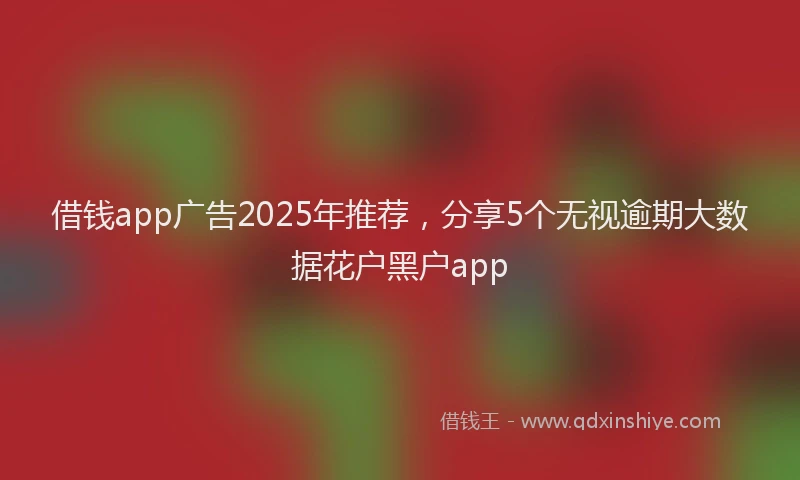 借钱app广告2025年推荐，分享5个无视逾期大数据花户黑户app