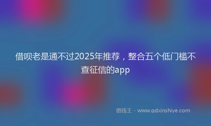借呗老是通不过2025年推荐,整合五个低门槛不查征信的app