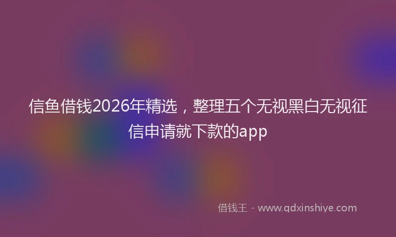 信鱼借钱2026年精选，整理五个无视黑白无视征信申请就下款的app