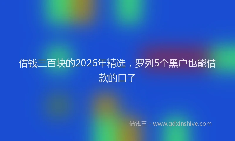 借钱三百块的2026年精选,罗列5个黑户也能借款的口子
