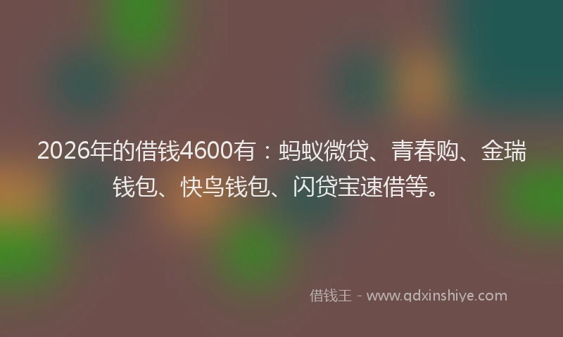 2026年的借钱4600有：蚂蚁微贷、青春购、金瑞钱包、快鸟钱包、闪贷宝速借等。
