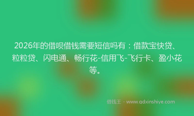 2026年的借呗借钱需要短信吗有：借款宝快贷、粒粒贷、闪电通、畅行花-信用飞-飞行卡、盈小花等。