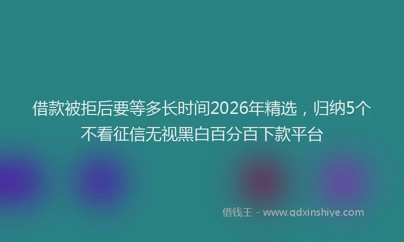 借款被拒后要等多长时间2026年精选，归纳5个不看征信无视黑白百分百下款平台