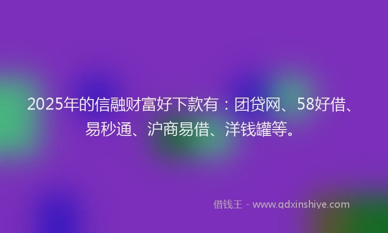 2025年的信融财富好下款有：团贷网、58好借、易秒通、沪商易借、洋钱罐等。
