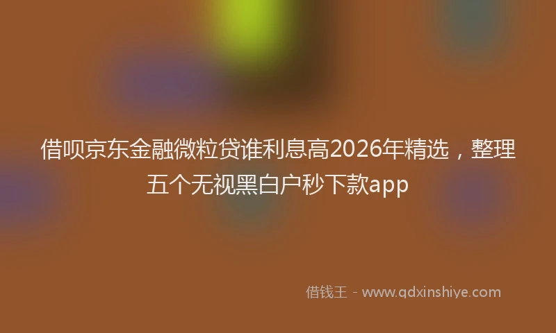 借呗京东金融微粒贷谁利息高2026年精选，整理五个无视黑白户秒下款app