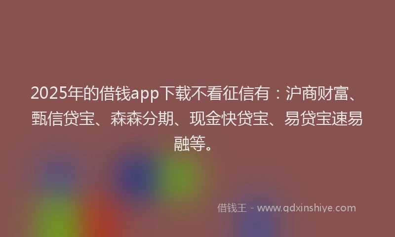 2025年的借钱app下载不看征信有：沪商财富、甄信贷宝、森森分期、现金快贷宝、易贷宝速易融等。