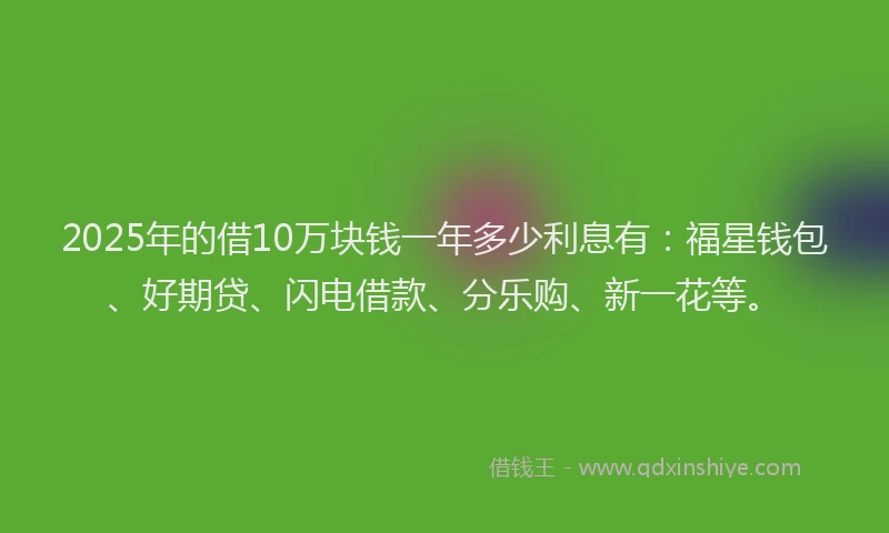 2025年的借10万块钱一年多少利息有：福星钱包、好期贷、闪电借款、分乐购、新一花等。