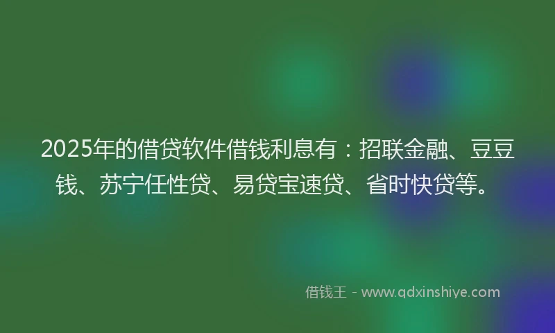 2025年的借贷软件借钱利息有：招联金融、豆豆钱、苏宁任性贷、易贷宝速贷、省时快贷等。