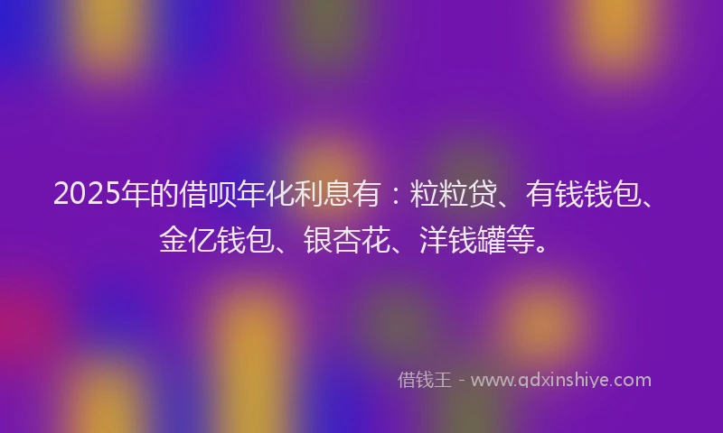 2025年的借呗年化利息有:粒粒贷、有钱钱包、金亿钱包、银杏花、洋钱罐等。