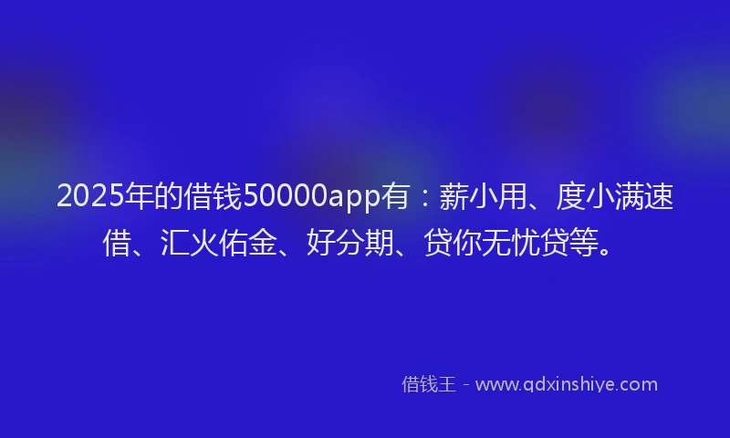 2025年的借钱50000app有:薪小用、度小满速借、汇火佑金、好分期、贷你无忧贷等。