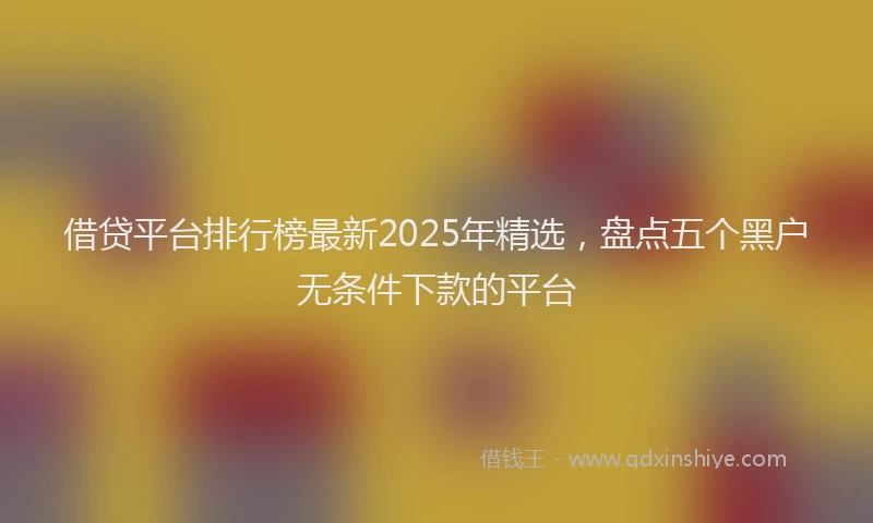 借贷平台排行榜最新2025年精选，盘点五个黑户无条件下款的平台