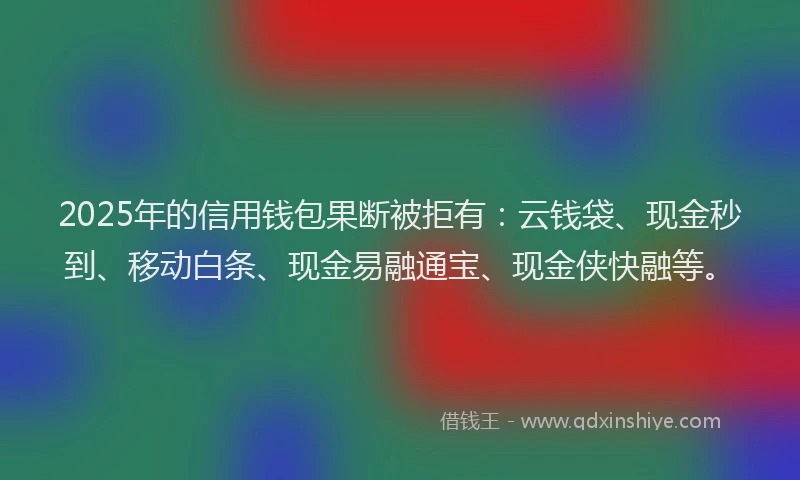 2025年的信用钱包果断被拒有：云钱袋、现金秒到、移动白条、现金易融通宝、现金侠快融等。