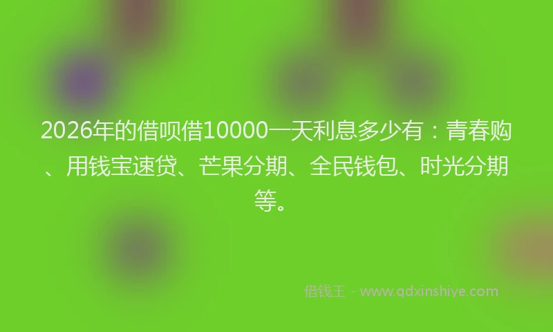 2026年的借呗借10000一天利息多少有：青春购、用钱宝速贷、芒果分期、全民钱包、时光分期等。