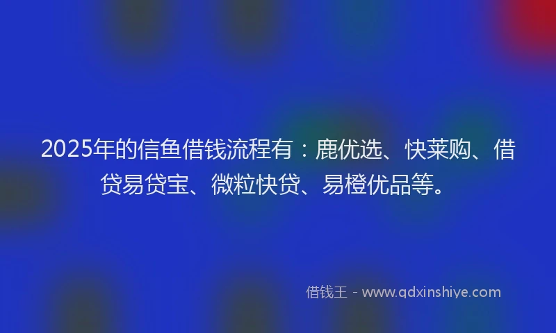 2025年的信鱼借钱流程有：鹿优选、快莱购、借贷易贷宝、微粒快贷、易橙优品等。