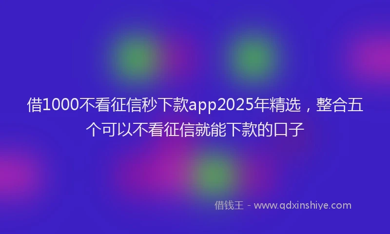 借1000不看征信秒下款app2025年精选，整合五个可以不看征信就能下款的口子
