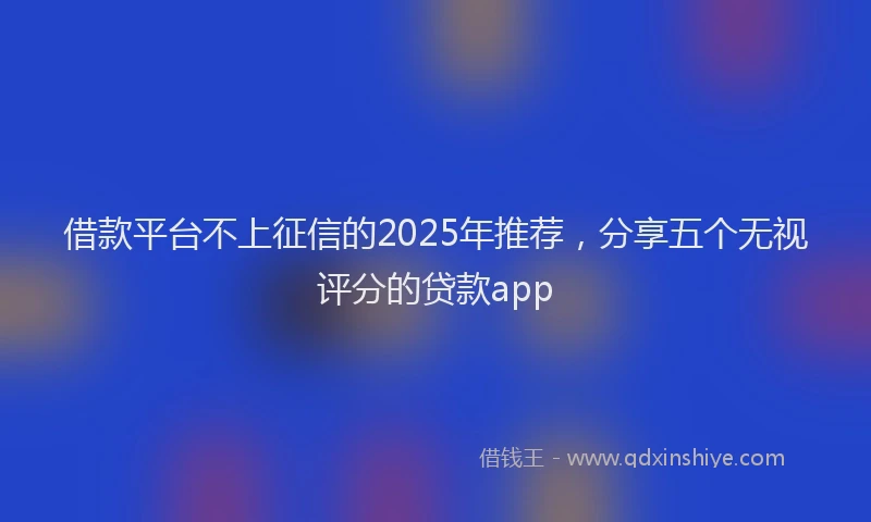 借款平台不上征信的2025年推荐，分享五个无视评分的贷款app