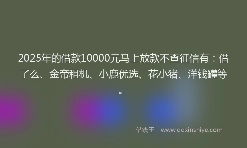2025年的借款10000元马上放款不查征信有:借了么、金帝租机、小鹿优选、花小猪、洋钱罐等。