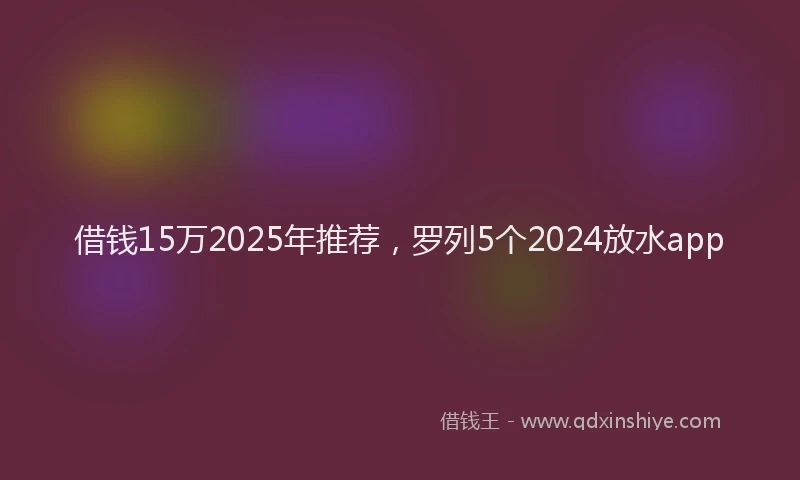 借钱15万2025年推荐，罗列5个2024放水app