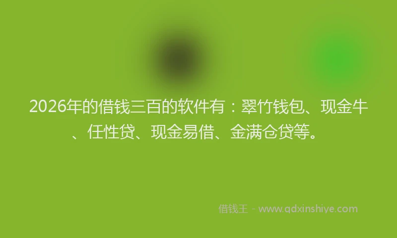 2026年的借钱三百的软件有：翠竹钱包、现金牛、任性贷、现金易借、金满仓贷等。