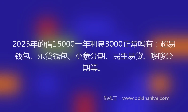 2025年的借15000一年利息3000正常吗有：超易钱包、乐贷钱包、小象分期、民生易贷、哆哆分期等。
