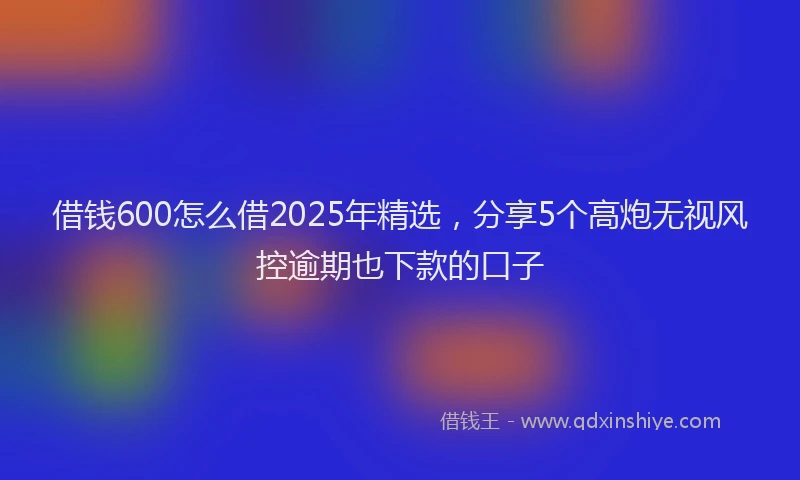 借钱600怎么借2025年精选，分享5个高炮无视风控逾期也下款的口子
