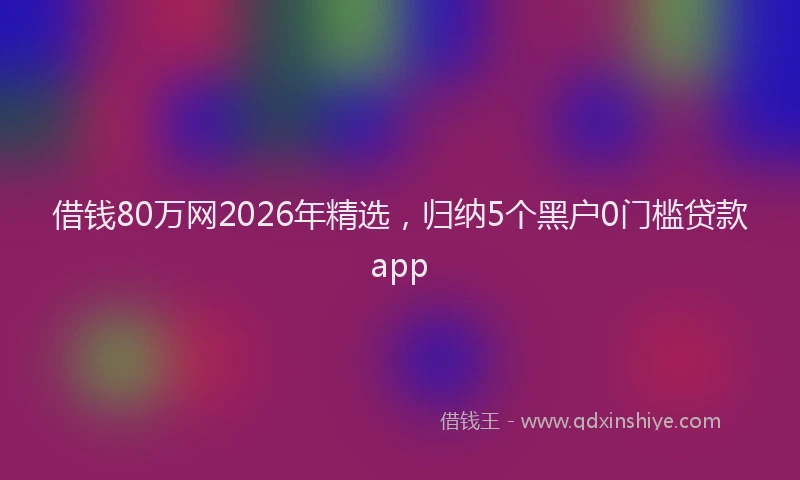 借钱80万网2026年精选,归纳5个黑户0门槛贷款app
