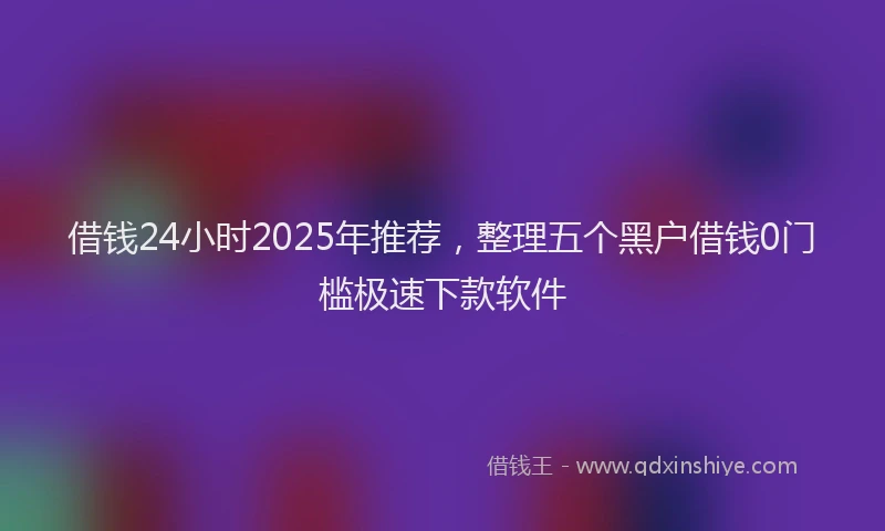借钱24小时2025年推荐，整理五个黑户借钱0门槛极速下款软件