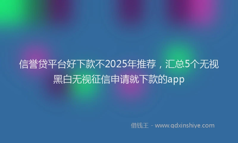 信誉贷平台好下款不2025年推荐，汇总5个无视黑白无视征信申请就下款的app