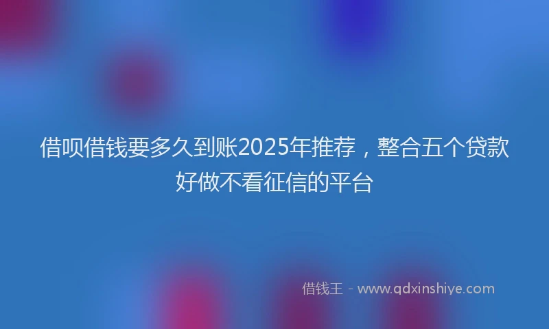 借呗借钱要多久到账2025年推荐，整合五个贷款好做不看征信的平台