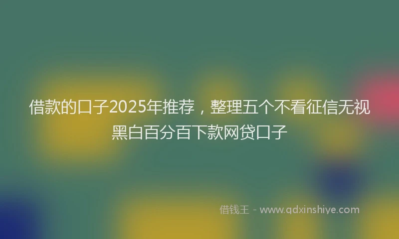 借款的口子2025年推荐，整理五个不看征信无视黑白百分百下款网贷口子