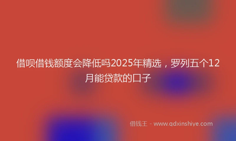 借呗借钱额度会降低吗2025年精选，罗列五个12月能贷款的口子