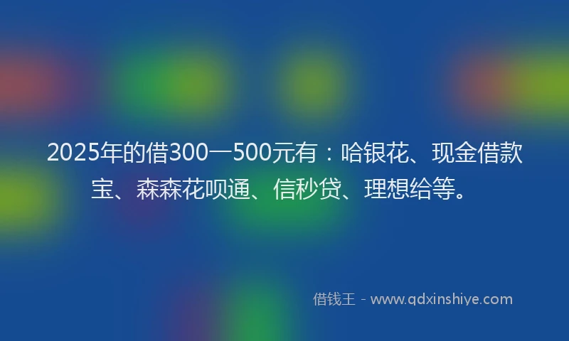 2025年的借300一500元有：哈银花、现金借款宝、森森花呗通、信秒贷、理想给等。