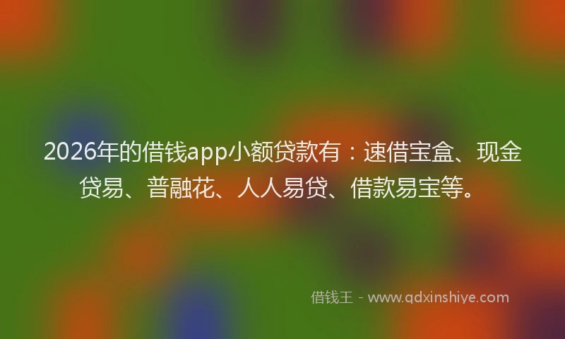 2026年的借钱app小额贷款有：速借宝盒、现金贷易、普融花、人人易贷、借款易宝等。